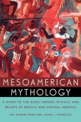 Mesoamerican Mythology: A Guide to the Gods, Heroes, Rituals, and Beliefs of Mexico and Central America