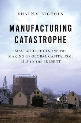 Manufacturing Catastrophe: Massachusetts and the Making of Global Capitalism, 1813 to the Present