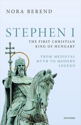 Stephen I, the First Christian King of Hungary: From Medieval Myth to Modern Legend