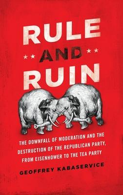 Rule and Ruin: The Downfall of Moderation and the Destruction of the Republican Party, from Eisenhower to the Tea Party