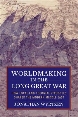 Worldmaking in the Long Great War: How Local and Colonial Struggles Shaped the Modern Middle East