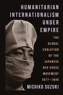 Humanitarian Internationalism Under Empire: The Global Evolution of the Japanese Red Cross Movement, 1877-1945