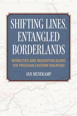 Shifting Lines, Entangled Borderlands: Mobilities and Migration Along the Prussian Eastern Railroad