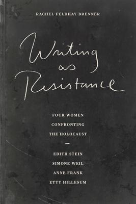 Writing as Resistance: Four Women Confronting the Holocaust: Edith Stein, Simone Weil, Anne Frank, Etty Hillesum