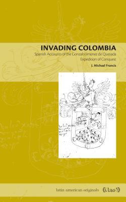 Invading Colombia: Spanish Accounts of the Gonzalo Jimnez de Quesada Expedition of Conquest