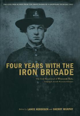 Four Years with the Iron Brigade: The Civil War Journal of William Ray, Company F, Seventh Wisconsin Volunteers