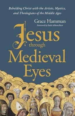 Jesus Through Medieval Eyes: Beholding Christ with the Artists, Mystics, and Theologians of the Middle Ages