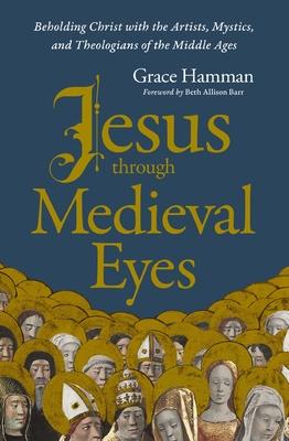 Jesus Through Medieval Eyes: Beholding Christ with the Artists, Mystics, and Theologians of the Middle Ages