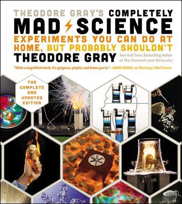 Theodore Gray's Completely Mad Science: Experiments You Can Do at Home But Probably Shouldn't: The Complete and Updated Edition