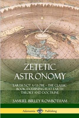 Zetetic Astronomy: Earth Not a Globe - The Classic Book Examining Flat Earth Theory and Doctrine