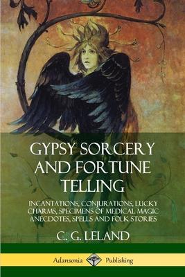 Gypsy Sorcery and Fortune Telling: Incantations, Conjurations, Lucky Charms, Specimens of Medical Magic Anecdotes, Spells and Folk Stories