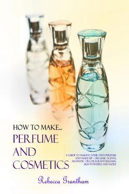 How to Make Perfumes and Cosmetics: A Guide to Making Your Own Perfume and Make up - Organic Scents, Aromatic Oils, Fragrant Balsams, Skin Powders and