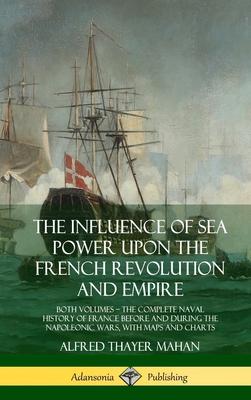 The Influence of Sea Power Upon the French Revolution and Empire: Both Volumes, the Complete Naval History of France before and during the Napoleonic