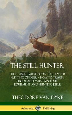 The Still Hunter: The Classic Guide Book to Stealthy Hunting of Deer; How to Track, Shoot and Maintain Your Equipment and Hunting Rifle