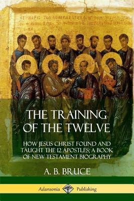 The Training of the Twelve: How Jesus Christ Found and Taught the 12 Apostles; A Book of New Testament Biography