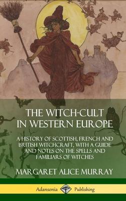 The Witch-cult in Western Europe: A History of Scottish, French and British Witchcraft, with A Guide and Notes on the Spells and Familiars of Witches