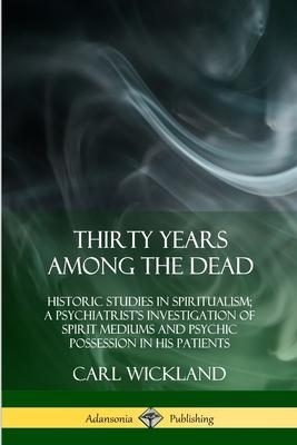 Thirty Years Among the Dead: Historic Studies in Spiritualism; A Psychiatrist's Investigation of Spirit Mediums and Psychic Possession in his Patie