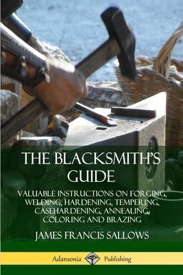 The Blacksmith's Guide: Valuable Instructions on Forging, Welding, Hardening, Tempering, Casehardening, Annealing, Coloring and Brazing