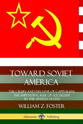 Toward Soviet America: The Crises and Decline of Capitalism; the Impending Rise of Socialism in the United States