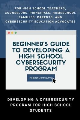 Beginner's Guide to Developing a High School Cybersecurity Program - For High School Teachers, Counselors, Principals, Homeschool Families, Parents an