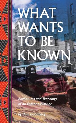 What Wants to Be Known: Adventures and Teachings of an Esoteric Warrior