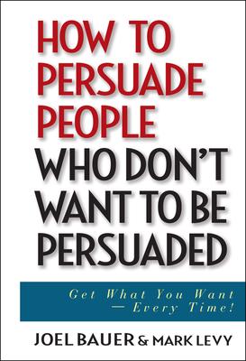 How to Persuade People Who Don't Want to Be Persuaded: Get What You Want--Every Time!