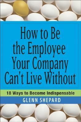 How to Be the Employee Your Company Can't Live Without: 18 Ways to Become Indispensable