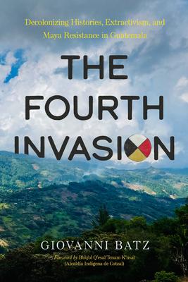 The Fourth Invasion: Decolonizing Histories, Extractivism, and Maya Resistance in Guatemala