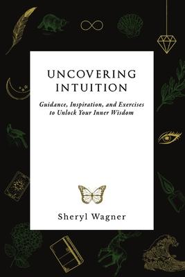 Uncovering Intuition: Guidance, Inspiration, and Exercises to Unlock Your Inner Wisdom