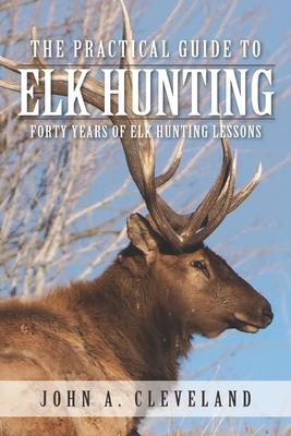 The Practical Guide To Elk Hunting: Forty Years Of Elk Hunting Lessons