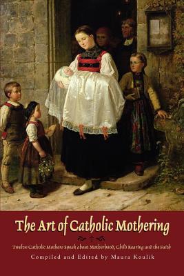 The Art of Catholic Mothering: Twelve Catholic Mothers Speak about Motherhood, Child Rearing and the Faith