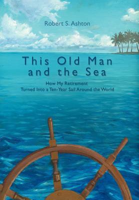 This Old Man and the Sea: How My Retirement Turned Into a Ten-Year Sail Around the World