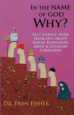 In the Name of God, Why?: Ex-Catholic Nuns Speak Out about Sexual Repression, Abuse & Ultimate Liberation