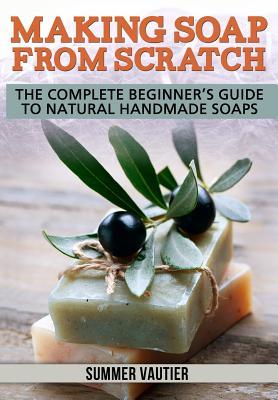 Making Soap from Scratch: The Complete Beginner's Guide to Natural Handmade Soaps