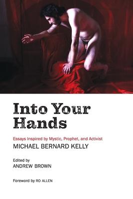 Into Your Hands: Essays Inspired by Mystic, Prophet, and Activist Michael Bernard Kelly