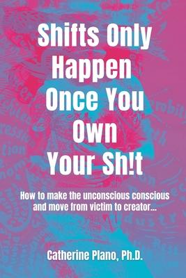 Shifts Only Happen Once You Own Your Sh!t: How to make the unconscious conscious and move from victim to creator...