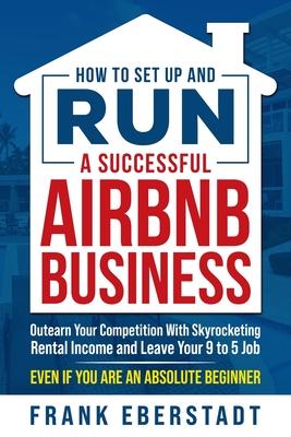 How to Set Up and Run a Successful Airbnb Business: Outearn Your Competition with Skyrocketing Rental Income and Leave Your 9 to 5 Job Even If You Are