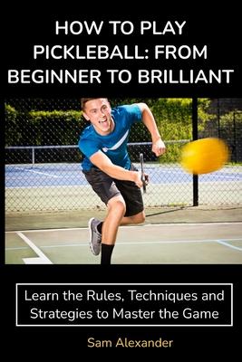 How to Play Pickleball: FROM BEGINNER TO BRILLIANT: Learn the Rules, Techniques and Strategies to Master the Game