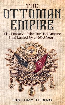 The Ottoman Empire: The History of the Turkish Empire that Lasted Over 600 Years