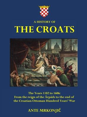 A History of The Croats - The Years 1102 to 1606: From the reign of the rpds to the end of the Croatian-Ottoman Hundred Years' War