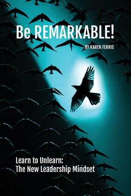 Be REMARKABLE!: Learn to Unlearn: The New Leadership Mindset