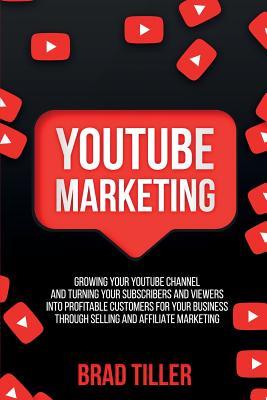 Youtube Marketing: Growing Your YouTube Channel And Turning Your Subscribers And Viewers Into Profitable Customers For Your Business Thro