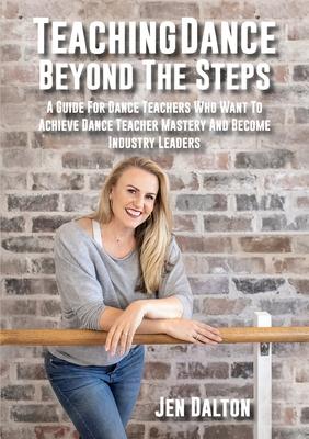 Teaching Dance Beyond The Steps: A Guide For Dance Teachers Who Want To Achieve Dance Teacher Mastery And Become Industry Leaders