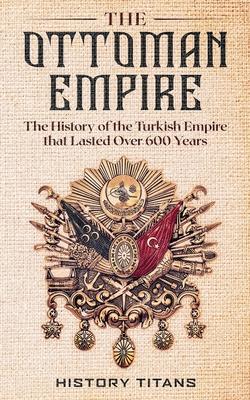 The Ottoman Empire: The History of the Turkish Empire that Lasted Over 600 Years