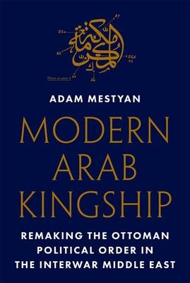 Modern Arab Kingship: Remaking the Ottoman Political Order in the Interwar Middle East