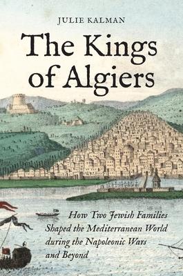 The Kings of Algiers: How Two Jewish Families Shaped the Mediterranean World During the Napoleonic Wars and Beyond