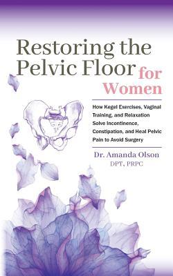 Restoring The Pelvic Floor: How Kegel Exercises, Vaginal Training, And Relaxation, Solve Incontinence, Constipation, And Heal Pelvic Pain To Avoid