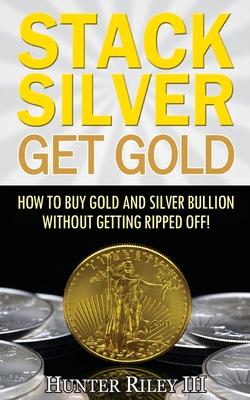 Stack Silver Get Gold: How To Buy Gold And Silver Bullion Without Getting Ripped Off!