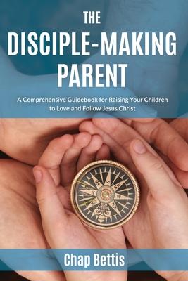 The Disciple-Making Parent: A Comprehensive Guidebook for Raising Your Children to Love and Follow Jesus Christ