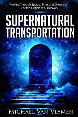 Supernatural Transportation: Moving Through Space, Time and Dimension for the Kingdom of Heaven